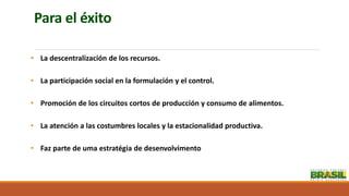 Para el éxito
• La descentralización de los recursos.
• La participación social en la formulación y el control.
• Promoción de los circuitos cortos de producción y consumo de alimentos.
• La atención a las costumbres locales y la estacionalidad productiva.
• Faz parte de uma estratégia de desenvolvimento
 