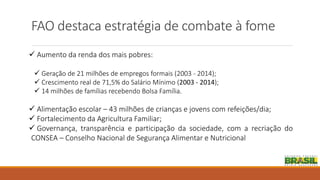 FAO destaca estratégia de combate à fome
 Aumento da renda dos mais pobres:
 Geração de 21 milhões de empregos formais (2003 - 2014);
 Crescimento real de 71,5% do Salário Mínimo (2003 - 2014);
 14 milhões de famílias recebendo Bolsa Família.
 Alimentação escolar – 43 milhões de crianças e jovens com refeições/dia;
 Fortalecimento da Agricultura Familiar;
 Governança, transparência e participação da sociedade, com a recriação do
CONSEA – Conselho Nacional de Segurança Alimentar e Nutricional
 