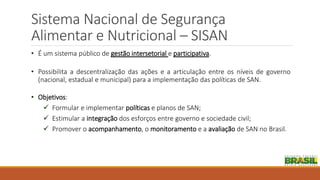 Sistema Nacional de Segurança
Alimentar e Nutricional – SISAN
• É um sistema público de gestão intersetorial e participativa.
• Possibilita a descentralização das ações e a articulação entre os níveis de governo
(nacional, estadual e municipal) para a implementação das políticas de SAN.
• Objetivos:
 Formular e implementar políticas e planos de SAN;
 Estimular a integração dos esforços entre governo e sociedade civil;
 Promover o acompanhamento, o monitoramento e a avaliação de SAN no Brasil.
 