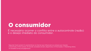 É necessário ocorrer o conﬂito entre o autocontrole (razão)
e o desejo imediato do consumidor.
O consumidor
Segundo Koski existem 6 características na internet que inﬂuenciam as compras por impulso: 
I-Anonimato; II-Fácil acesso; III-Grande variedade de bens disponíveis; IV-Promoções; V-Marketing direto;
VI-Variadas formas de pagamento
 
