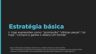 I- Usar expressões como: “promoção”,“últimas peças”,“só
hoje”,“compre e ganhe o dobro/um brinde”
Estratégia básica
Essas combinações de palavras mexem com o cérebro e atiçam os nosso instintos.
“Usam a sensação que a gente tem de escassez, pois nós evoluímos em ambientes que nem sempre tinham
recursos, ou comida. Então, somos programados para aproveitar enquanto tem” (Daniel Barros)
 