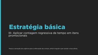III- Aplicar contagem regressiva de tempo em itens
promocionais
Estratégia básica
Passa a sensação de urgência para a efetivação da compra, aﬁnal ninguém quer perder a boa oferta.
 