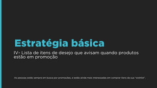 IV- Lista de itens de desejo que avisam quando produtos
estão em promoção
Estratégia básica
As pessoas estão sempre em busca por promoções, e estão ainda mais interessadas em comprar itens da sua “wishlist”.
 