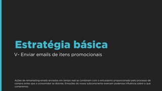 V- Enviar emails de itens promocionais
Estratégia básica
Ações de remarketing-emails enviados em tempo real se combinam com o entusiasmo proporcionado pelo processo de
compra antes que o consumidor se distraia. Emoções do nosso subconsciente exercem poderosa inﬂuência sobre o que
compramos.
 