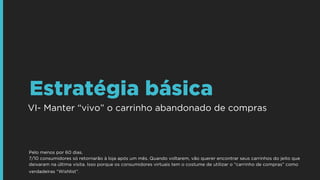 VI- Manter “vivo” o carrinho abandonado de compras
Estratégia básica
Pelo menos por 60 dias.  
7/10 consumidores só retornarão à loja após um mês. Quando voltarem, vão querer encontrar seus carrinhos do jeito que
deixaram na última visita. Isso porque os consumidores virtuais tem o costume de utilizar o “carrinho de compras” como
verdadeiras “Wishlist”.
 