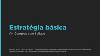 VII- Compras com 1 clique
Estratégia básica
Facilita e agiliza a ação da compra. O consumidor deﬁni um endereço de entrega e um cartão de crédito preferencial,
cadastra os dados e a partir dessas informações a loja efetua a compra do cliente.
 