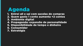 1. Entrei ali e sai com sacolas de compras
2. Quem gasta 1 conto aumenta +2 contos
3. Ambiente digital
4. Propaganda: expansão de personalidade
5. Disponibilidade de tempo e dinheiro
6. Consumidor
7. Estratégia
!
!
!
Agenda
 