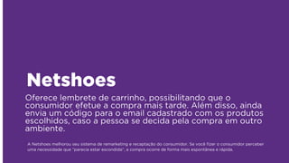 Oferece lembrete de carrinho, possibilitando que o
consumidor efetue a compra mais tarde. Além disso, ainda
envia um código para o email cadastrado com os produtos
escolhidos, caso a pessoa se decida pela compra em outro
ambiente.
Netshoes
A Netshoes melhorou seu sistema de remarketing e recaptação do consumidor. Se você ﬁzer o consumidor perceber
uma necessidade que “parecia estar escondida”, a compra ocorre de forma mais espontânea e rápida.
 
