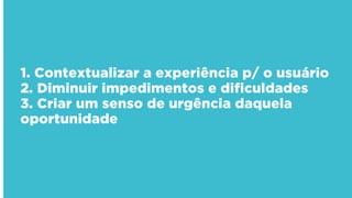 1. Contextualizar a experiência p/ o usuário
2. Diminuir impedimentos e dificuldades
3. Criar um senso de urgência daquela
oportunidade
 