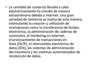 • La cantidad de comercio llevada a cabo
  electrónicamente ha crecido de manera
  extraordinaria debido a Internet. Una gran
  variedad de comercio se realiza de esta manera,
  estimulando la creación y utilización de
  innovaciones como la transferencia de fondos
  electrónica, la administración de cadenas de
  suministro, el marketing en Internet,
  el procesamiento de transacciones en
  línea (OLTP), el intercambio electrónico de
  datos (EDI), los sistemas de administración
  del inventario y los sistemas automatizados de
  recolección de datos.
 