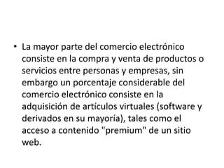 • La mayor parte del comercio electrónico
  consiste en la compra y venta de productos o
  servicios entre personas y empresas, sin
  embargo un porcentaje considerable del
  comercio electrónico consiste en la
  adquisición de artículos virtuales (software y
  derivados en su mayoría), tales como el
  acceso a contenido "premium" de un sitio
  web.
 