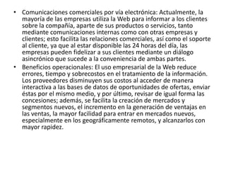 • Comunicaciones comerciales por vía electrónica: Actualmente, la
  mayoría de las empresas utiliza la Web para informar a los clientes
  sobre la compañía, aparte de sus productos o servicios, tanto
  mediante comunicaciones internas como con otras empresas y
  clientes; esto facilita las relaciones comerciales, así como el soporte
  al cliente, ya que al estar disponible las 24 horas del día, las
  empresas pueden fidelizar a sus clientes mediante un diálogo
  asincrónico que sucede a la conveniencia de ambas partes.
• Beneficios operacionales: El uso empresarial de la Web reduce
  errores, tiempo y sobrecostos en el tratamiento de la información.
  Los proveedores disminuyen sus costos al acceder de manera
  interactiva a las bases de datos de oportunidades de ofertas, enviar
  éstas por el mismo medio, y por último, revisar de igual forma las
  concesiones; además, se facilita la creación de mercados y
  segmentos nuevos, el incremento en la generación de ventajas en
  las ventas, la mayor facilidad para entrar en mercados nuevos,
  especialmente en los geográficamente remotos, y alcanzarlos con
  mayor rapidez.
 
