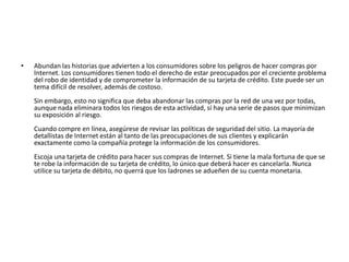•   Abundan las historias que advierten a los consumidores sobre los peligros de hacer compras por
    Internet. Los consumidores tienen todo el derecho de estar preocupados por el creciente problema
    del robo de identidad y de comprometer la información de su tarjeta de crédito. Este puede ser un
    tema difícil de resolver, además de costoso.
    Sin embargo, esto no significa que deba abandonar las compras por la red de una vez por todas,
    aunque nada eliminara todos los riesgos de esta actividad, sí hay una serie de pasos que minimizan
    su exposición al riesgo.
    Cuando compre en línea, asegúrese de revisar las políticas de seguridad del sitio. La mayoría de
    detallistas de Internet están al tanto de las preocupaciones de sus clientes y explicarán
    exactamente como la compañía protege la información de los consumidores.
    Escoja una tarjeta de crédito para hacer sus compras de Internet. Si tiene la mala fortuna de que se
    te robe la información de su tarjeta de crédito, lo único que deberá hacer es cancelarla. Nunca
    utilice su tarjeta de débito, no querrá que los ladrones se adueñen de su cuenta monetaria.
 