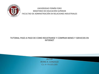 UNIVERSIDAD FERMÍN FORO
MINISTERIO DE EDUCACIÓN SUPERIOR
FACULTAD DE ADMINISTRACIÓN EN RELACIONES INDUSTRIALES
TUTORIAL PASO A PASO DE COMO REGISTRARSE Y COMPRAR BIENES Y SERVICIOS EN
INTERNET
AUTOR
IRVING R. GONZALEZ
C.I: V-19.323.203
 