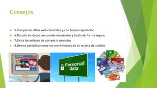 Consejos
 5.Compra en sitios web conocidos y con buena reputación
 6.Da solo los datos personales necesarios y hazlo de forma segura
 7.Evita los enlaces de correos y anuncios
 8.Revisa periódicamente los movimientos de tu tarjeta de crédito
 