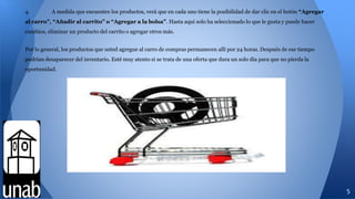 4. A medida que encuentre los productos, verá que en cada uno tiene la posibilidad de dar clic en el botón “Agregar
al carro”, “Añadir al carrito” o “Agregar a la bolsa”. Hasta aquí solo ha seleccionado lo que le gusta y puede hacer
cambios, eliminar un producto del carrito o agregar otros más.
Por lo general, los productos que usted agregue al carro de compras permanecen allí por 24 horas. Después de ese tiempo
podrían desaparecer del inventario. Esté muy atento si se trata de una oferta que dura un solo día para que no pierda la
oportunidad.
5
 
