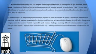 5. Al terminar de escoger y una vez tenga la plena seguridad de que ha conseguido lo que buscaba, puede
pagar. Usualmente, al final de la lista de productos de su carro de compras se puede ver un botón de “Pagar”. En este paso
deberá llenar un formulario con información personal: nombre, número de documento de identidad, dirección, datos para el
envío, datos de facturación.
En ese formulario o en la siguiente página, tendrá que ingresar los datos de su tarjeta de crédito o le dirán qué debe hacer de
acuerdo al modo de pago que haya elegido (en efectivo, con débito, con tarjeta crédito del almacén, etc.). Allí sabrá el total de su
compra y los costos de envío. También es probable que la empresa aliada que se encarga del envío ofrezca un número de guía
para que usted ingrese a la página, sepa el recorrido de la caja y el tiempo aproximado que tardará en tener los artículos en sus
manos.
6
 