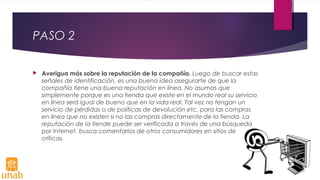 PASO 2
 Averigua más sobre la reputación de la compañía. Luego de buscar estas
señales de identificación, es una buena idea asegurarte de que la
compañía tiene una buena reputación en línea. No asumas que
simplemente porque es una tienda que existe en el mundo real su servicio
en línea será igual de bueno que en la vida real. Tal vez no tengan un
servicio de pérdidas o de políticas de devolución etc, para las compras
en línea que no existen si no las compras directamente de la tienda. La
reputación de la tiende puede ser verificada a través de una búsqueda
por Internet, busca comentarios de otros consumidores en sitios de
críticas.
 