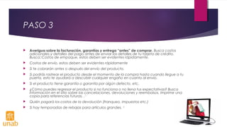 PASO 3
 Averigua sobre la facturación, garantías y entrega “antes” de comprar. Busca costos
adicionales y detalles del pago antes de enviar los detalles de tu tarjeta de crédito.
Busca::Costos de empaque, estos deben ser evidentes rápidamente.
 Costos de envío, estos deben ser evidentes rápidamente
 Si te cobrarán antes o después del envío del producto.
 Si podrás rastrear el producto desde el momento de la compra hasta cuando llegue a tu
puerta, esto te ayudará a descubrir cualquier engaño en cuanto al envío.
 Si el producto tiene garantía o garantía por algún defecto, etc.
 ¿Cómo puedes regresar el producto si no funciona o no llena tus expectativas? Busca
información en el sitio sobre las cancelaciones, devoluciones y reembolsos. Imprime una
copia para referencias futuras. .[1]
 Quién pagará los costos de la devolución (franqueo, impuestos etc.)
 Si hay temporadas de rebajas para artículos grandes. [2]
 