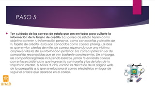 PASO 5
 Ten cuidado de los correos de estafa que son enviados para quitarte la
información de tu tarjeta de crédito. Los correo de estafa tienen como
objetivo obtener tu información personal, como contraseñas y detalles de
tu tarjeta de crédito, éstos son conocidos como correos phising. La idea
es que envían cientos de miles de correos esperando que una víctima
desprevenida les de su información personal. Los correos parecen ser de
compañías reconocidas que se ven bastante convincentes. Sin embargo,
las compañías legítimas incluyendo bancos, jamás te enviarán correos
con enlaces pidiéndote que ingreses tu contraseña y los detalles de tu
tarjeta de crédito. Si tienes dudas, escribe la dirección de la página web
de la compañía a la que se relaciona el correo electrónico en lugar de
seguir el enlace que aparece en el correo.
 
