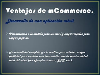 Desarrollo de una aplicación móvil
Visualización a la medida para un móvil y mayor rapidez para
cargar páginas.
Funcionalidad completa y a la medida para móviles, mayor
facilidad para realizar una transacción, uso de funcionalidad
total del móvil (por ejemplo: cámara, GPS, etc.).
 
