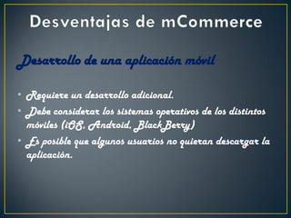 Desarrollo de una aplicación móvil
• Requiere un desarrollo adicional.
• Debe considerar los sistemas operativos de los distintos
móviles (iOS, Android, BlackBerry)
• Es posible que algunos usuarios no quieran descargar la
aplicación.
 