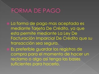  La forma de pago mas aceptada es
  mediante Tarjeta De Crédito, ya que
  esta permite mediante La Ley De
  Facturación Imparcial De Crédito que su
  transacción sea segura.
 Es preferible guardar los registros de
  compra para el momento de hacer un
  reclamo o algo así tenga las bases
  suficientes para hacerlo.
 