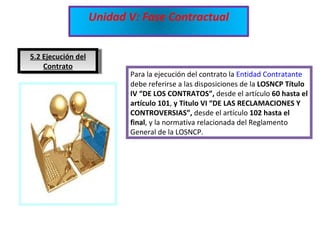 5.2 Ejecución del Contrato Para la ejecución del contrato la  Entidad Contratante  debe referirse a las disposiciones de la  LOSNCP Título IV “DE LOS CONTRATOS”,  desde el artículo  60 hasta el artículo 101 ,  y Titulo VI “DE LAS RECLAMACIONES Y CONTROVERSIAS”,  desde el artículo  102 hasta el final , y la normativa relacionada del Reglamento General de la LOSNCP. Unidad V: Fase Contractual 