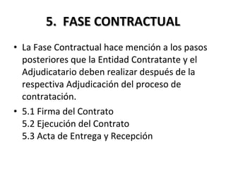 5.  FASE CONTRACTUAL La Fase Contractual hace mención a los pasos posteriores que la Entidad Contratante y el Adjudicatario deben realizar después de la respectiva Adjudicación del proceso de contratación. 5.1 Firma del Contrato 5.2 Ejecución del Contrato 5.3 Acta de Entrega y Recepción 