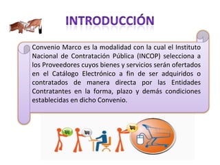 Convenio Marco es la modalidad con la cual el Instituto Nacional de Contratación Pública (INCOP) selecciona a los Proveedores cuyos bienes y servicios serán ofertados en el Catálogo Electrónico a fin de ser adquiridos o contratados de manera directa por las Entidades Contratantes en la forma, plazo y demás condiciones establecidas en dicho Convenio.  