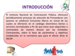 El Instituto Nacional de Contratación Pública, efectuará periódicamente procesos de selección de Proveedores con quienes se celebrará Convenios Marco en virtud de los cuales se ofertarán en el catálogo electrónico bienes y servicios normalizados a fin de que éstos sean adquiridos o contratados de manera directa por las Entidades Contratantes, sobre la base de parámetros y objetivos establecidos en la normativa que para el efecto dicte el INCOP. 