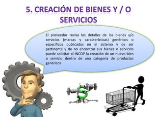 El proveedor revisa los detalles de los bienes y/o servicios (marcas y características) genéricos o específicos publicados en el sistema y de ser pertinente y de no encontrar sus bienes o servicios puede solicitar al INCOP la creación de un nuevo bien o servicio dentro de una categoría de productos genéricos 