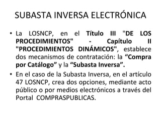 SUBASTA INVERSA ELECTRÓNICA La LOSNCP, en el  Título III  " DE LOS PROCEDIMIENTOS" - Capítulo II "PROCEDIMIENTOS DINÁMICOS" , establece dos mecanismos de contratación: la  “Compra por Catálogo”  y la  “Subasta Inversa”.   En el caso de la Subasta Inversa, en el artículo 47 LOSNCP, crea dos opciones, mediante acto público o por medios electrónicos a través del Portal  COMPRASPUBLICAS.  
