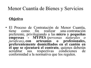 Menor Cuantía de Bienes y Servicios Objetivo El Proceso de Contratación de Menor Cuantía, tiene como fin realizar una contratación preferente, privilegiando a las  micro y pequeñas empresas - MYPES  (personas naturales o jurídicas) ,   con artesanos o profesionales, preferentemente domiciliados en el cantón en el que se ejecutará el contrato , quienes deberán acreditar sus respectivas condiciones de conformidad a la normativa que los regulen. 