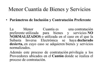 Menor Cuantía de Bienes y Servicios Parámetros de Inclusión y Contratación Preferente La Menor Cuantía es una contratación preferente utilizada para bienes y servicios  NO NORMALIZADOS  o utilizada en el caso en el que la Subasta Inversa Electrónica se haya  declarado desierta,  en cuyo caso se adquieren   bienes y servicios normalizados. Además este proceso de contratación privilegia a los Proveedores ubicados en el  Cantón  donde se realiza el proceso de contratación. 