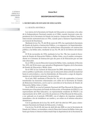 EL SISTEMA DE
COMPRAS EN LA
ADMINISTRACIÓN
PÚBLICA:
PROPUESTAS
PARA SU
TRANSF ORMACIÓN
110
Anexo No.2
DESCRIPCION INSTITUCIONAL
1. SECRETARÍA DE ESTADO DE EDUCACIÓN
1.1. RESEÑA HISTÓRICA
Los inicios de la Secretaría de Estado de Educación se remontan a los años
de la Independencia Nacional cuando en el 1844, cuando funcionó como de-
pendencia de la Secretaría de Estado de Justicia e Instrucción Pública, hasta la
intervención norteamericana en 1916, cuando pasó a llamarse Superintenden-
cia General de Enseñanza.
Mediante la Ley No. 79, del 28 de enero de 1931, fue suprimida la Secretaría
de Estado de Justicia e Instrucción Pública, y se asignaron a la Superintenden-
cia General de Enseñanza todas las atribuciones relacionadas con instrucción
pública y las bellas artes, mediante la Ley No. 89, del 21 de febrero del mismo
año.
El 30 de noviembre de 1934, mediante la Ley No. 786, fue creada la Secre-
taría de Estado de Educación Pública y Bellas Artes, con el cambio correspon-
diente en el término de Instrucción que dio paso al de Educación por ser éste
más abarcador.
En el 1950 se crea la Dirección General de Bellas Artes, mediante el Decreto
No. 6331, del 30 de enero, que aprueba el Reglamento Orgánico de la Secretaría
de Estado de Educación y Bellas Artes.
En el 1951 la Ley General de Educación No.2909, determina que la educa-
ción es pública o particular, reconoce que la educación abarca desde la maternal
hasta la universitaria y crea los Intendentes de Educación a cargo de departa-
mentos en el territorio nacional y las provincias.
En el año 1965, mediante el Decreto No. 16, del 4 de septiembre, le fueron
transferidas las funciones relacionadas con cultos de la Secretaría de Estado
de Relaciones Exteriores, con lo cual se convirtió en la Secretaría de Estado de
Educación, Bellas Artes y Cultos.
En el 1990-91 se crea la Comisión Nacional del Plan Decenal de Educación,
formada por el Secretario de Estado de Educación, el Presidente de EDUCA, un
representante del Plan Educativo, un representante residente de PNUD y un
representante de la ADP, con el fin de promover el Plan Decenal de Educación,
a ser aplicado en el período 1992-2001, con el objetivo de impulsar medidas
inmediatas a fin de restablecer un cambio y un orden en el sistema educativo
dominicano.
Con la aprobación de la Ley No. 66-97, del 9 de abril de 1997, pasa a deno-
minarse Secretaría de Estado de Educación y Cultura.
Con la Ley No.41-00, del mes de abril del año 2000, se crea la Secretaría de
Estado de Cultura y se transfiere a ésta la Dirección General de Bellas Artes que
hasta que hasta es entonces había estado bajo la dependencia de la Secretaría de
 