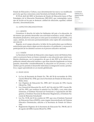 EL SISTEMA DE
COMPRAS EN LA
ADMINISTRACIÓN
PÚBLICA:
PROPUESTAS
PARA SU
TRANSFORMACIÓN
111
Estado de Educación y Cultura, cuya denominación fue nueva vez modificada
por la ley que hoy conocemos como Secretaría de Estado de Educación.
El 30 de abril del 2003, la Secretaría de Estado de Educación lanza el Plan
Estratégico de la Educación Dominicana 2003-2012, que contemplaba varios
ejes de acción en los que se destacan: calidad de educación, equidad, calidad
docente y descentralización.
1.2. ASPECTOS ORGANIZATIVOS:
1.2.1. MISIÓN
Garantizar el derecho de todos los habitantes del país a la educación, de
tal manera que permita desarrollar una actividad económica, social, cultural y
éticamente productiva, tanto para sí como para la sociedad en que habita, y sea
capaz, además, de renovarse permanentemente como sujeto del conocimiento,
así como de
Regular, en el campo educativo, la labor de los particulares que recibieron
autorización para ofrecer algún servicio educativo a la población, y encauzar la
participación de los distintos sectores en el proceso educativo nacional.
1.2.2. VISIÓN
La Secretaría de Estado de Educación como órgano rector del Sistema Edu-
cativo se proyecta hacia un futuro orientado a una educación para toda la po-
blación dominicana, con la perspectiva de que al año 2015 se le ofrezca a la
población infantil educación mínima a que tiene derecho legalmente en forma
gratuita; desarrollar considerablemente la educación en los jóvenes y en los
adultos que les permita el desarrollo individual, la integración social y produc-
tiva y seguir aprendiendo en un mundo globalizado.
1.3. BASE LEGAL
•	 La Ley de Secretaría de Estado No. 786, del 30 de noviembre de 1934,
Gaceta Oficial No. 4740, que crea la Secretaría de Estado de Educación y
Bellas Artes.
•	 Ley Orgánica de Educación No. 2909, del 5 de junio de 1951, Gaceta
Oficial No. 7302.
•	 Ley General de Educación No. 66-97, del 9 de abril de 1997, Gaceta Ofi-
cial No. 9951, que sustituye la anterior Ley No.2909, y crea, entre otras
instancias, el Instituto Nacional de Formación y Capacitación del Ma-
gisterio, el Instituto Nacional de Bienestar Magisterial y el Instituto Na-
cional de Bienestar Estudiantil
•	 Ley No. 33-98, del 23 de octubre de 1997, que crea el Instituto Nacional
de Educación Física (INEFI), como órgano descentralizado del Sistema
Educativo Dominicano, adscrito a la Secretaría de Estado de Educa-
ción.
•	 Reglamento Orgánico de la Secretaría de Educación No. 396-00, del 11
de agosto del 2000, Gaceta Oficial No. 8958.
 