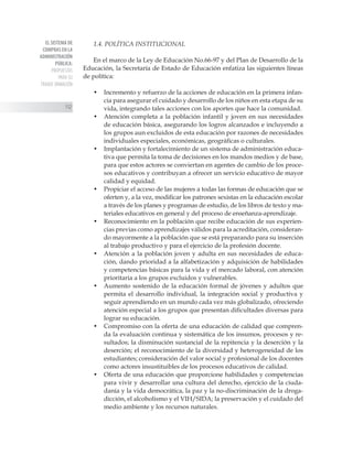 EL SISTEMA DE
COMPRAS EN LA
ADMINISTRACIÓN
PÚBLICA:
PROPUESTAS
PARA SU
TRANSF ORMACIÓN
112
1.4. POLÍTICA INSTITUCIONAL
En el marco de la Ley de Educación No.66-97 y del Plan de Desarrollo de la
Educación, la Secretaría de Estado de Educación enfatiza las siguientes líneas
de política:
•	 Incremento y refuerzo de la acciones de educación en la primera infan-
cia para asegurar el cuidado y desarrollo de los niños en esta etapa de su
vida, integrando tales acciones con los aportes que hace la comunidad.
•	 Atención completa a la población infantil y joven en sus necesidades
de educación básica, asegurando los logros alcanzados e incluyendo a
los grupos aun excluidos de esta educación por razones de necesidades
individuales especiales, económicas, geográficas o culturales.
•	 Implantación y fortalecimiento de un sistema de administración educa-
tiva que permita la toma de decisiones en los mandos medios y de base,
para que estos actores se conviertan en agentes de cambio de los proce-
sos educativos y contribuyan a ofrecer un servicio educativo de mayor
calidad y equidad.
•	 Propiciar el acceso de las mujeres a todas las formas de educación que se
oferten y, a la vez, modificar los patrones sexistas en la educación escolar
a través de los planes y programas de estudio, de los libros de texto y ma-
teriales educativos en general y del proceso de enseñanza-aprendizaje.
• 	 Reconocimiento en la población que recibe educación de sus experien-
cias previas como aprendizajes válidos para la acreditación, consideran-
do mayormente a la población que se está preparando para su inserción
al trabajo productivo y para el ejercicio de la profesión docente.
•	 Atención a la población joven y adulta en sus necesidades de educa-
ción, dando prioridad a la alfabetización y adquisición de habilidades
y competencias básicas para la vida y el mercado laboral, con atención
prioritaria a los grupos excluidos y vulnerables.
•	 Aumento sostenido de la educación formal de jóvenes y adultos que
permita el desarrollo individual, la integración social y productiva y
seguir aprendiendo en un mundo cada vez más globalizado, ofreciendo
atención especial a los grupos que presentan dificultades diversas para
lograr su educación.
•	 Compromiso con la oferta de una educación de calidad que compren-
da la evaluación continua y sistemática de los insumos, procesos y re-
sultados; la disminución sustancial de la repitencia y la deserción y la
deserción; el reconocimiento de la diversidad y heterogeneidad de los
estudiantes; consideración del valor social y profesional de los docentes
como actores insustituibles de los procesos educativos de calidad.
•	 Oferta de una educación que proporcione habilidades y competencias
para vivir y desarrollar una cultura del derecho, ejercicio de la ciuda-
danía y la vida democrática, la paz y la no-discriminación de la droga-
dicción, el alcoholismo y el VIH/SIDA; la preservación y el cuidado del
medio ambiente y los recursos naturales.
 
