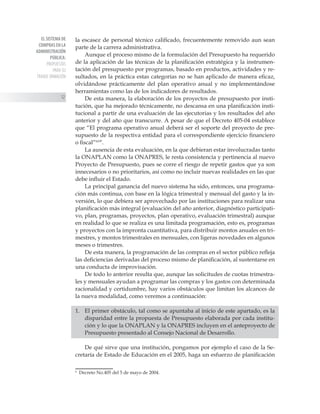 EL SISTEMA DE
COMPRAS EN LA
ADMINISTRACIÓN
PÚBLICA:
PROPUESTAS
PARA SU
TRANSF ORMACIÓN
12
la escasez de personal técnico calificado, frecuentemente removido aun sean
parte de la carrera administrativa.
Aunque el proceso mismo de la formulación del Presupuesto ha requerido
de la aplicación de las técnicas de la planificación estratégica y la instrumen-
tación del presupuesto por programas, basado en productos, actividades y re-
sultados, en la práctica estas categorías no se han aplicado de manera eficaz,
olvidándose prácticamente del plan operativo anual y no implementándose
herramientas como las de los indicadores de resultados.
De esta manera, la elaboración de los proyectos de presupuesto por insti-
tución, que ha mejorado técnicamente, no descansa en una planificación insti-
tucional a partir de una evaluación de las ejecutorias y los resultados del año
anterior y del año que transcurre. A pesar de que el Decreto 405-04 establece
que “El programa operativo anual deberá ser el soporte del proyecto de pre-
supuesto de la respectiva entidad para el correspondiente ejercicio financiero
o fiscal”19*
.
La ausencia de esta evaluación, en la que debieran estar involucradas tanto
la ONAPLAN como la ONAPRES, le resta consistencia y pertinencia al nuevo
Proyecto de Presupuesto, pues se corre el riesgo de repetir gastos que ya son
innecesarios o no prioritarios, así como no incluir nuevas realidades en las que
debe influir el Estado.
La principal ganancia del nuevo sistema ha sido, entonces, una programa-
ción más continua, con base en la lógica trimestral y mensual del gasto y la in-
versión, lo que debiera ser aprovechado por las instituciones para realizar una
planificación más integral (evaluación del año anterior, diagnóstico participati-
vo, plan, programas, proyectos, plan operativo, evaluación trimestral) aunque
en realidad lo que se realiza es una limitada programación, esto es, programas
y proyectos con la impronta cuantitativa, para distribuir montos anuales en tri-
mestres, y montos trimestrales en mensuales, con ligeras novedades en algunos
meses o trimestres.
De esta manera, la programación de las compras en el sector público refleja
las deficiencias derivadas del proceso mismo de planificación, al sustentarse en
una conducta de improvisación.
De todo lo anterior resulta que, aunque las solicitudes de cuotas trimestra-
les y mensuales ayudan a programar las compras y los gastos con determinada
racionalidad y certidumbre, hay varios obstáculos que limitan los alcances de
la nueva modalidad, como veremos a continuación:
1. 	 El primer obstáculo, tal como se apuntaba al inicio de este apartado, es la
disparidad entre la propuesta de Presupuesto elaborada por cada institu-
ción y lo que la ONAPLAN y la ONAPRES incluyen en el anteproyecto de
Presupuesto presentado al Consejo Nacional de Desarrollo.
De qué sirve que una institución, pongamos por ejemplo el caso de la Se-
cretaría de Estado de Educación en el 2005, haga un esfuerzo de planificación

Decreto No.405 del 5 de mayo de 2004.
 