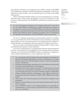EL SISTEMA DE
COMPRAS EN LA
ADMINISTRACIÓN
PÚBLICA:
PROPUESTAS
PARA SU
TRANSFORMACIÓN
13
para elaborar seriamente su presupuesto para el 2006, si luego la ONAPRES
y la Presidencia le otorgan la mitad del presupuesto planificado. Aquí la pla-
nificación se viene al suelo y por eso decíamos que se convierte en un trabajo
improductivo.
Ahora cada institución debe realizar una nueva programación, no una pla-
nificación, pues no hay tiempo de planificar, ya que en los primeros 15 días
de enero se debe presentar a la ONAPRES la solicitud de cuota para el primer
trimestre.
2. 	 Ya con el Presupuesto aprobado por el Congreso Nacional a través de la
Ley de Gastos Públicos, sobreviene el segundo obstáculo que consiste en
lo siguiente: a pesar de que ONAPRES asigna una cuota de compromiso
trimestral y otra mensual, las mismas tan solo son los límites máximos hasta
donde cada institución puede programar sus gastos, pero no representan
una garantía de desembolsos, pues ONAPRES las varía con frecuencia.
De nuevo la segunda programación presupuestaria trimestral se modifica
o se cae, generando toda clase de distorsiones en las prioridades y decisiones
improvisadas, una de cuyas consecuencias es la disminución de la calidad y la
eficacia del gasto, no pudiéndose alcanzar muchos de los objetivos previstos.
Esto es en cuanto a la planificación global del gasto público. Veamos ahora
en la planificación interna, en cada institución.
Una cosa es la planificación y la programación del gasto anual, trimestral o
mensual, y otra la ejecución de lo planificado. Para una ejecución eficaz del pre-
supuesto, en el supuesto que ONAPRES cumpla su compromiso, se requiere de
varias medidas administrativas, como las siguientes, entre otras.
1.	 Un conocimiento cabal de todos/as los/as encargados/as departamen-
tales del presupuesto disponible en el año, en el trimestre y en el mes.
Muchas veces esto se hace de dominio exclusivo de las áreas de planifi-
cación y la financiera.
2.	 Reuniones institucionales, presididas por los incumbentes, para discutir
la ejecución presupuestaria de cada programa.
3.	 Preparación de un plan operativo general y la elaboración por área de
un cuadro con sus actividades mensuales, con una columna para colo-
car los insumos necesarios, así como los tiempos, lugares, responsables,
etcétera, debiendo elaborar cronogramas, y para algunos proyectos y
actividades importantes elaborar un PERT/CPM o Método del Camino
Crítico.
4.	 Sobre la base de lo anterior preparar las solicitudes de compras corres-
pondientes.
5.	 Establecer fechas límites para que cada departamento presente solicitu-
des de compras.
6.	 Llevar estadísticas sobre el uso de material gastable, de combustible, de
mantenimiento, y de esta manera el Departamento de Compras adelan-
tarse a las solicitudes.
 