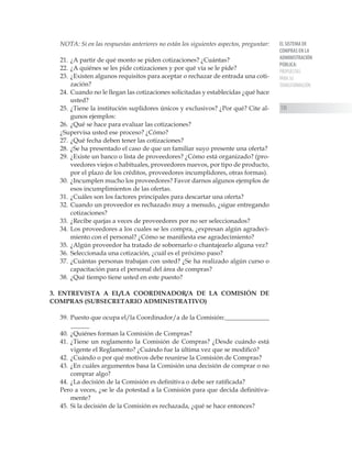 EL SISTEMA DE
COMPRAS EN LA
ADMINISTRACIÓN
PÚBLICA:
PROPUESTAS
PARA SU
TRANSFORMACIÓN
135
NOTA: Si en las respuestas anteriores no están los siguientes aspectos, preguntar:
21.	¿A partir de qué monto se piden cotizaciones? ¿Cuántas?
22.	¿A quiénes se les pide cotizaciones y por qué vía se le pide?
23.	¿Existen algunos requisitos para aceptar o rechazar de entrada una coti-
zación?
24.	Cuando no le llegan las cotizaciones solicitadas y establecidas ¿qué hace
usted?
25.	¿Tiene la institución suplidores únicos y exclusivos? ¿Por qué? Cite al-
gunos ejemplos:
26.	¿Qué se hace para evaluar las cotizaciones?
¿Supervisa usted ese proceso? ¿Cómo?
27.	¿Qué fecha deben tener las cotizaciones?
28.	¿Se ha presentado el caso de que un familiar suyo presente una oferta?
29.	¿Existe un banco o lista de proveedores? ¿Cómo está organizado? (pro-
veedores viejos o habituales, proveedores nuevos, por tipo de producto,
por el plazo de los créditos, proveedores incumplidores, otras formas).
30.	¿Incumplen mucho los proveedores? Favor darnos algunos ejemplos de
esos incumplimientos de las ofertas.
31.	¿Cuáles son los factores principales para descartar una oferta?
32.	Cuando un proveedor es rechazado muy a menudo, ¿sigue entregando
cotizaciones?
33.	¿Recibe quejas a veces de proveedores por no ser seleccionados?
34.	Los proveedores a los cuales se les compra, ¿expresan algún agradeci-
miento con el personal? ¿Cómo se manifiesta ese agradecimiento?
35.	¿Algún proveedor ha tratado de sobornarlo o chantajearlo alguna vez?
36.	Seleccionada una cotización, ¿cuál es el próximo paso?
37.	¿Cuántas personas trabajan con usted? ¿Se ha realizado algún curso o
capacitación para el personal del área de compras?
38.	¿Qué tiempo tiene usted en este puesto?
3. ENTREVISTA A EL/LA COORDINADOR/A DE LA COMISIÓN DE
COMPRAS (SUBSECRETARIO ADMINISTRATIVO)
39.	Puesto que ocupa el/la Coordinador/a de la Comisión:______________
______
40.	¿Quiénes forman la Comisión de Compras?
41.	¿Tiene un reglamento la Comisión de Compras? ¿Desde cuándo está
vigente el Reglamento? ¿Cuándo fue la última vez que se modificó?
42.	¿Cuándo o por qué motivos debe reunirse la Comisión de Compras?
43.	¿En cuáles argumentos basa la Comisión una decisión de comprar o no
comprar algo?
44.	¿La decisión de la Comisión es definitiva o debe ser ratificada?
Pero a veces, ¿se le da potestad a la Comisión para que decida definitiva-
mente?
45.	Si la decisión de la Comisión es rechazada, ¿qué se hace entonces?
 