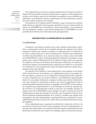 EL SISTEMA DE
COMPRAS EN LA
ADMINISTRACIÓN
PÚBLICA:
PROPUESTAS
PARA SU
TRANSF ORMACIÓN
14
Por lo general lo que ocurre en nuestras instituciones es la improvisación, el
dejarlo todo para último momento, donde todo es urgente, con la competencia,
muchas veces desleal, entre los/as diferentes encargados/as que cabildean sus
solicitudes, acumulándose muchos expedientes en el área financiera y hacién-
dose más costoso el proceso de compras.
Esta práctica de la improvisación contribuye a que la mayoría de nuestras
instituciones no ejecutan el presupuesto aprobado, lo que le estaría dando la
razón a la ONAPRES para recortarle las cuotas trimestrales y el presupuesto
del año siguiente. Aunque, como hemos demostrado, la ONAPRES es co-res-
ponsable de la ineficacia en toda la ejecución presupuestaria.
SEGUNDA ETAPA: LA APROBACIÓN DE LAS COMPRAS
LA SOLICITUD
Constituye una práctica correcta para evitar compras innecesarias, derro-
ches o sustracciones, dentro de los modelos actuales de compras en la Admi-
nistración Central, que cuando se produce el requerimiento o la solicitud de
un bien la misma pase por el área de Suministro o Almacén para determinar
si el bien está disponible y no se necesita realizar la compra, como se describe
en la SEMARENA; es decir, ir del departamento solicitante a Suministro, como
primer paso, luego al Departamento de Compras y luego al área que aprueba
la compra en caso de la no existencia de la mercancía; ahora bien, si existiese un
mecanismo seguro y documentado para comprobar que el bien no se encuentra
en Suministro, es más expedito que el área necesitada solicite la compra direc-
tamente al área que aprueba.
En relación con lo anterior y como etapa previa a las compras, se encuentra
todo lo relativo al uso de los bienes, cuyo agotamiento motiva una compra. So-
bre este aspecto, a pesar de ser un componente marginal del estudio realizado,
se pudo comprobar que no existen políticas y procedimientos generalizados
dentro de una misma institución y tampoco existen para toda la Administra-
ción, que incentiven y garanticen el ahorro, así como la seguridad de todo el
material gastable, bienes perecederos y fungibles. En la SEOPC se han elimina-
do copiadoras por departamentos y se ha instalado un centro de copiado que
da servicios a la administración central, lo que luce una medida racional; en
algunas áreas de la SEMARENA para entregar un nuevo cartucho de tinta de
computadora se tiene que entregar el cartucho vacío. En general, el buen uso y
ahorro depende fundamentalmente de la actitud y medidas que adopte el/la
encargado/a de cada departamento, espontaneidad que no garantiza la racio-
nalidad de la burocracia, sobre todo cuando falta una cultura de la preservación
de lo público.
Se ha comprobado que, en general, la solicitud de compra de un bien o de
un servicio la realiza por escrito cada encargado/a de área o departamento, lo
que deja clara la jerarquía y la cantidad de los funcionarios responsables de este
primer paso del proceso de compra. Sin embargo, dada la ausencia de manua-
 