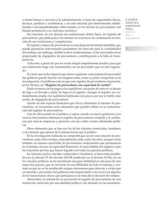 EL SISTEMA DE
COMPRAS EN LA
ADMINISTRACIÓN
PÚBLICA:
PROPUESTAS
PARA SU
TRANSFORMACIÓN
17
a ofertar bienes y servicios a la Administración, si tiene las capacidades físicas,
técnicas, jurídicas y económicas, y no está afectada por determinadas inhabi-
lidades e incompatibilidades sobrevenidas, en los hechos los proveedores del
Estado pertenecen a un club muy exclusivo.
Por mandato de ese decreto las instituciones deben hacer un registro de
proveedores, precalificando a los mismos en el proceso de contratación en fun-
ción de sus condiciones y competencias.
El registro o banco de proveedores es una disposición inicial saludable, que
puede garantizar determinados parámetros de mercado para la confiabilidad
del sistema, sin embargo, debido a otros condicionantes, se ha convertido en un
propiciador de oligopolios de proveedores, contribuyendo a la falta de trans-
parencia.
Todo esto, a pesar de que no existe ningún impedimento jurídico para que
una institución haga una contratación con un proveedor que no esté registra-
do.
Es cierto que toda empresa que desee registrase como potencial proveedor
del gobierno puede hacerlo sin ninguna traba, como se pudo comprobar en la
investigación; el problema está en que este registro de proveedores representa,
en los hechos, un “Registro de proveedores con capacidad de crédito”.
Dado el retraso en los pagos a los suplidores, una parte de estos se va dando
de baja o es llevado a darse de baja en el registro. Aunque el registro sea no-
minalmente amplio, los suplidores habituales son pocos; por eso se habló, más
arriba, de oligopolio de proveedores.
Aparte de este aspecto financiero que lleva a disminuir el número de pro-
veedores, se encuentran otros elementos que pueden influir en la contamina-
ción del registro de proveedores.
Uno de ellos puede ser el político, y opera cuando un nuevo gobierno y sus
nuevos funcionarios eliminan el registro de proveedores existente y lo sustitu-
yen por nuevas empresas y personas con las cuales existen afinidades políti-
cas.
Otros elementos que se dan son los de los vínculos comerciales, familiares
o de amistad, que operan de la misma forma que el político.
En la investigación realizada se comprobó que ocurre esta rotación de pro-
veedores cada cierto tiempo, especialmente cada cuatro (4) años, aunque existe
también un número apreciable de proveedores tradicionales que permanecen
en el tiempo, sea por su capacidad financiera, la especialidad del negocio o por
las relaciones previas que hayan logrado con todas las parcelas políticas.
En relación con los vínculos comerciales o familiares, si bien están prohibi-
dos en el artículo 27 del decreto 262-98 (ratificado en el decreto 63-06), no así
los vínculos políticos, se ha encontrado una gran debilidad en este paso de esta
etapa del proceso, que se convierte en una debilidad de todo el sistema, y con-
siste en que no se ha establecido ningún mecanismo para detectar y evitar que
un oferente o proveedor del gobierno esté emparentado o sea socio con algunos
de los funcionarios claves que participan en la toma de la decisión de compra.
Ahora bien, la entrada de un proveedor al registro de proveedores de una
institución, motivado por una afinidad política o de amistad, no necesariamen-
 