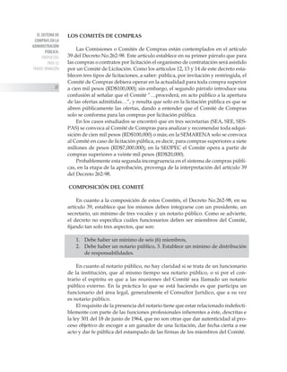 EL SISTEMA DE
COMPRAS EN LA
ADMINISTRACIÓN
PÚBLICA:
PROPUESTAS
PARA SU
TRANSF ORMACIÓN
20
LOS COMITÉS DE COMPRAS
Las Comisiones o Comités de Compras están contemplados en el artículo
39 del Decreto No.262-98. Este artículo establece en su primer párrafo que para
las compras o contratos por licitación el organismo de contratación será asistido
por un Comité de Licitación. Como los artículos 12, 13 y 14 de este decreto esta-
blecen tres tipos de licitaciones, a saber: pública, por invitación y restringida, el
Comité de Compras debiera operar en la actualidad para toda compra superior
a cien mil pesos (RD$100,000); sin embargo, el segundo párrafo introduce una
confusión al señalar que el Comité “…procederá, en acto público a la apertura
de las ofertas admitidas…”, y resulta que solo en la licitación pública es que se
abren públicamente las ofertas, dando a entender que el Comité de Compras
solo se conforma para las compras por licitación pública.
En los casos estudiados se encontró que en tres secretarías (SEA, SEE, SES-
PAS) se convoca al Comité de Compras para analizar y recomendar toda adqui-
sición de cien mil pesos (RD$100,000) o más; en la SEMARENA solo se convoca
al Comité en caso de licitación pública, es decir, para compras superiores a siete
millones de pesos (RD$7,000.000); en la SEOPEC el Comité opera a partir de
compras superiores a veinte mil pesos (RD$20,000).
Probablemente esta segunda incongruencia en el sistema de compras públi-
cas, en la etapa de la aprobación, provenga de la interpretación del artículo 39
del Decreto 262-98.
COMPOSICIÓN DEL COMITÉ
En cuanto a la composición de estos Comités, el Decreto No.262-98, en su
artículo 39, establece que los mismos deben integrarse con un presidente, un
secretario, un mínimo de tres vocales y un notario público. Como se advierte,
el decreto no especifica cuáles funcionarios deben ser miembros del Comité,
fijando tan solo tres aspectos, que son:
1.	 Debe haber un mínimo de seis (6) miembros,
2.	 Debe haber un notario público, 3. Establece un mínimo de distribución
de responsabilidades.
En cuanto al notario público, no hay claridad si se trata de un funcionario
de la institución, que al mismo tiempo sea notario público, o si por el con-
trario el espíritu es que a las reuniones del Comité sea llamado un notario
público externo. En la práctica lo que se está haciendo es que participa un
funcionario del área legal, generalmente el Consultor Jurídico, que a su vez
es notario público.
El requisito de la presencia del notario tiene que estar relacionado indefecti-
blemente con parte de las funciones profesionales inherentes a éste, descritas e
la ley 301 del 18 de junio de 1964, que no son otras que dar autenticidad al pro-
ceso objetivo de escoger a un ganador de una licitación, dar fecha cierta a ese
acto y dar fe pública del estampado de las firmas de los miembros del Comité.
 