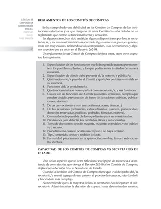 EL SISTEMA DE
COMPRAS EN LA
ADMINISTRACIÓN
PÚBLICA:
PROPUESTAS
PARA SU
TRANSF ORMACIÓN
22
REGLAMENTOS DE LOS COMITÉS DE COMPRAS
Se ha comprobado una debilidad en los Comités de Compras de las insti-
tuciones estudiadas y es que ninguno de estos Comités ha sido dotado de un
reglamento que norme su funcionamiento y actuación.
En algunos casos, han sido emitidas algunas disposiciones por los/as secre-
tario/as, y los mismos Comités han acordado algunas normas, pero, en general,
estas son muy escasas, refiriéndose a la composición, días de reuniones, y algu-
nos aspectos que ya están en el Decreto 262-98.
Un reglamento de un Comité de Compras debiera tener, entre otros aspec-
tos, los siguientes:
1.	 Especificación de los funcionarios que lo integran de manera permanen-
te y los posibles suplentes, y los que pudieran ser invitados de manera
ocasional.
2.	 Especificación de dónde debe provenir el/la notario/a público/a.
3.	 Qué funcionario/a preside el Comité y quién/es podrían sustituirle en
su ausencia.
4.	 Funciones del/la presidente/a.
5.	 Que funcionario/a se desempeñará como secretario/a, y sus funciones.
6.	 Cuáles son las funciones del Comité (asesorías, opiniones, compras que
pueden decidir, preparación de bases de licitaciones públicas, publica-
ciones, etcétera).
7.	 De las convocatorias y sus anexos (forma, acuse, tiempo...)
8.	 De las reuniones (ordinarias, extraordinarias, quórum, periodicidad,
duración, reservadas, públicas, grabadas, filmadas, etcétera).
9.	 Contenido indispensable de los expedientes para ser considerados.
10.	Previsiones para detectar los conflictos éticos y solucionarlos.
11.	Toma de decisiones: tipo de mayoría, mayorías especiales, voto público
y/o secreto.
12.	Procedimiento cuando ocurra un empate o no haya decisión.
13.	Tipo, contenido, copias y archivo del acta.
14.	Formalidad para autenticar la aprobación: nombre, firma o rúbrica, se-
llo, etcétera.
CAPACIDAD DE LOS COMITÉS DE COMPRAS VS SECRETARIOS DE
ESTADO
Uno de los aspectos que se debe reflexionar es el papel de asistencia a la ins-
tancia de contratación, que otorga el Decreto 262-98 a los Comités de Compras,
dejándose la decisión final al Secretario de Estado.
Cuando la decisión del Comité de Compras tiene que ir al despacho del/la
secretario/a se está agregando un paso en el proceso de compras, retardándolo
y haciéndolo más complejo.
No se entiende que si la mayoría de los/as secretarios/as delegan en el sub-
secretario Administrativo la decisión de copras, hasta determinados montos,
 