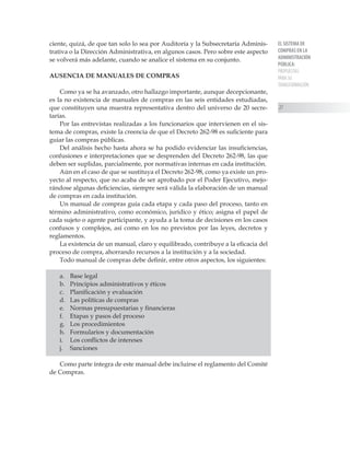 EL SISTEMA DE
COMPRAS EN LA
ADMINISTRACIÓN
PÚBLICA:
PROPUESTAS
PARA SU
TRANSFORMACIÓN
27
ciente, quizá, de que tan solo lo sea por Auditoría y la Subsecretaría Adminis-
trativa o la Dirección Administrativa, en algunos casos. Pero sobre este aspecto
se volverá más adelante, cuando se analice el sistema en su conjunto.
AUSENCIA DE MANUALES DE COMPRAS
Como ya se ha avanzado, otro hallazgo importante, aunque decepcionante,
es la no existencia de manuales de compras en las seis entidades estudiadas,
que constituyen una muestra representativa dentro del universo de 20 secre-
tarías.
Por las entrevistas realizadas a los funcionarios que intervienen en el sis-
tema de compras, existe la creencia de que el Decreto 262-98 es suficiente para
guiar las compras públicas.
Del análisis hecho hasta ahora se ha podido evidenciar las insuficiencias,
confusiones e interpretaciones que se desprenden del Decreto 262-98, las que
deben ser suplidas, parcialmente, por normativas internas en cada institución.
Aún en el caso de que se sustituya el Decreto 262-98, como ya existe un pro-
yecto al respecto, que no acaba de ser aprobado por el Poder Ejecutivo, mejo-
rándose algunas deficiencias, siempre será válida la elaboración de un manual
de compras en cada institución.
Un manual de compras guía cada etapa y cada paso del proceso, tanto en
término administrativo, como económico, jurídico y ético; asigna el papel de
cada sujeto o agente participante, y ayuda a la toma de decisiones en los casos
confusos y complejos, así como en los no previstos por las leyes, decretos y
reglamentos.
La existencia de un manual, claro y equilibrado, contribuye a la eficacia del
proceso de compra, ahorrando recursos a la institución y a la sociedad.
Todo manual de compras debe definir, entre otros aspectos, los siguientes:
a.	 Base legal
b.	 Principios administrativos y éticos
c.	 Planificación y evaluación
d.	 Las políticas de compras
e.	 Normas presupuestarias y financieras
f.	 Etapas y pasos del proceso
g.	 Los procedimientos
h.	 Formularios y documentación
i.	 Los conflictos de intereses
j.	 Sanciones
Como parte íntegra de este manual debe incluirse el reglamento del Comité
de Compras.
 