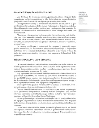 EL SISTEMA DE
COMPRAS EN LA
ADMINISTRACIÓN
PÚBLICA:
PROPUESTAS
PARA SU
TRANSFORMACIÓN
33
EXAMEN FÍSICO/QUÍMICO DE LOS BIENES
Una debilidad del sistema de compras, particularmente de esta parte de la
recepción de los bienes, consiste en la falta de tecnificación y procedimientos
que garanticen la fidelidad de los objetos que se están comprando.
La simple observación y la apreciación del personal de almacén es lo que
predomina en la verificación de los bienes. Faltan equipos de pesos y medidas,
faltan laboratorios que prueben resistencias y consistencias, hay ausencias de
pruebas de funcionalidad o de compatibilidad entre las especificaciones y la
funcionalidad.
Algunas de estas pruebas, incluso, pueden hacerse fuera de cada institu-
ción para evitar hacer determinadas inversiones. Ahora bien, en algunos casos,
como los de la SESPAS y la SEE, para determinadas compras masivas y re-
currentes, es conveniente tener sus propios laboratorios, físicos y/o químicos,
según el caso.
Un ejemplo notable por el volumen de las compras, el monto del presu-
puesto involucrado y la frecuencia de la reposición, lo constituye la adquisición
de butacas por la Secretaría de Estado de Educación, la que no está rodeada de
todos los mecanismos técnicos necesarios para asegurarse de la calidad de lo
que compra.
REPARACIÓN, NUEVO USO Y DESCARGO
Se ha comprobado en las instituciones estudiadas que en las mismas no
existen políticas ni infraestructuras adecuadas para hacer reparaciones conti-
nuas de determinados equipos, muchas veces abandonados, pero que de ser
reparados evitarían un aumento del gasto.
Hay algunas excepciones en este sentido, como son los talleres de mecánica
que existen en la SEOPC, las acciones de los Comités de Centro Educativo a
los que la SEE asigna recursos para determinadas labores de mantenimiento,
los departamentos de informática que se han creado para dar soporte técnico y
hacer algunas reparaciones a los equipos de computadoras.
Estas reparaciones podrían hacerse dentro o fuera de la institución, lo im-
portante es que exista una política general al respecto.
Cuando un equipo es sustituido por uno nuevo o por otro de mayor capa-
cidad (escritorios, computadoras, etcétera), debe ser entregado a otro usuario
o llevado a almacén, haciendo el descargo contable en Activo Fijo, y posterior-
mente en la Dirección General de Bienes Nacionales.
No hay políticas ni procedimientos establecidos para la reasignación de es-
tos equipos, originándose el tráfico de influencia internamente para disponer
de los mismos. Estas prácticas son fuentes de un incremento injustificado de las
compras.
Dadas las incapacidades de Bienes Nacionales para recuperar los bienes
descargados, los mismos terminan en almacén, el que finalmente tiene que des-
hacerse de ellos. Pero resulta, como expresamos, que parte de estos equipos son
rescatables para su uso.
 