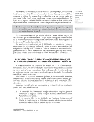 EL SISTEMA DE
COMPRAS EN LA
ADMINISTRACIÓN
PÚBLICA:
PROPUESTAS
PARA SU
TRANSFORMACIÓN
39
Ahora bien, no podemos justificar ineficacia de ningún tipo, sino, calidad
total, la que es posible obtener reformando el sistema de compras actual. Para
aumentar la calidad del sistema de control-auditoría se precisa una mejor or-
ganización de las UAG, la que en algunos casos comprobamos deficiente. De
igual modo, a partir de la estabilidad de la contratación, se debe aumentar la
capacitación de los auditores sobre la cual comprobamos algunas deficiencias.
2.	 En relación con el control acumulado que estamos proponiendo, ¿acaso
una auditoría no trabaja sobre la acumulación de documentos que reci-
ben todos al mismo tiempo?
Podría de nuevo objetarse que no es lo mismo el control externo, ex post, de
una auditoría que el control interno, a lo que recordamos que el control interno
no es realizado con exclusividad por la Contraloría General de la República a
través de sus Unidades de Auditoría.
De igual modo se debe decir que la CGR debió ser más celosa y caer, en
cierto modo, en un exceso de medios de control, porque el control externo del
Congreso Nacional y de la Cámara de Cuentas, han tenido mucha debilidad;
pero la modalidad actual no tiene que ser para siempre, puede y debe variar,
para que el control no se convierta en un factor de ineficiencia e ineficacia.
EL SISTEMA DE COMPRAS Y LAS DUPLICIDADES ENTRE LAS UNIDADES DE
AUDITORÍA GUBERNAMENTALY LA CONTRALORÍA GENERAL DE LA REPÚBLICA
A partir del año 2001 con la emisión del Decreto No. 121-01 la labor de audi-
toría interna en el Gobierno Central y las instituciones descentralizadas asumió
un nuevo carácter
, pues los auditores dejaron de depender de los incumbentes
de las instituciones y pasaron a ser nombrados por el Contralor General de la
República, a quien se reportan.
Este cambio ha sido visto como muy positivo, al permitirle a los auditores
independencia en sus actuaciones y ser más estricto en el control interno, pu-
diéndose convertir en una barrera ante la proliferación de la corrupción admi-
nistrativa.
Luego de cinco (5) años de esta medida, la evaluación de sus resultados
podría enfocarse de dos maneras:
1.	 Las Unidades de Auditoría no han podido cumplir su papel, pues la
corrupción ha seguido latente, y según muchos, extendiéndose en la
Administración Pública.
2.	 Si no hubiera sido por las Unidades de Auditoría Gubernamental
(UAG), dependientes de la CGR, la corrupción administrativa tendría
niveles mucho más altos de los que se conocen hoy día.

Decreto No.121 del 23 de enero de 2001.
 