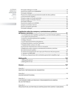 EL SISTEMA DE
COMPRAS EN LA
ADMINISTRACIÓN
PÚBLICA:
PROPUESTAS
PARA SU
TRANSF ORMACIÓN

Principales hallazgos en la see..............................................................................................................74
Proceso de compras en la semarena...............................................................................................75
Principales hallazgos.................................................................................................................................78
Proceso de compras en la secretaría de estado de obras públicas
y comunicaciones (seopc).....................................................................................................................81
Compras y pago con fondos generales..............................................................................................81
Compras y pago con fondos internos.................................................................................................82
Principales hallazgos.................................................................................................................................83
Proceso de compras en la sespas........................................................................................................86
Compras con fondos internos................................................................................................................86
Proceso con fondos generales...............................................................................................................87
Principales hallazgos.................................................................................................................................88
Legislación sobre las compras y contrataciones públicas
de bienes y servicios.................................................................................. 91
1. La constitución de la república: aprobación y uso de los fondos públicos.......................91
2. Ley orgánica de presupuesto............................................................................................................93
3. Ley de la contraloría general de la república...............................................................................93
4. Código tributario....................................................................................................................................94
5. Ley de aprovisionamiento del gobierno.......................................................................................94
6. Compras de bienes y servicios nacionales....................................................................................96
7. Tratado de libre comerco dr-cafta....................................................................................................96
8. Convención interamericana contra la corrupción.....................................................................98
9. Reglamento sobre compras y contrataciones de bienes y servicios
de la administración pública..................................................................................................................98
10. Sistema de programación de la ejecución financiera del presupuesto........................ 101
11. Nordom iso 9004:2000................................................................................................................... 102
12. Normas y disposiciones de la contraloría general de la república (cgr)....................... 104
Bibliografía ............................................................................................... 105
1. Bibliografía general............................................................................................................................ 105
2. Bibliografía de citas............................................................................................................................ 106
Anexos....................................................................................................... 107
Anexo No. 1 ...................................................................................................................................................... 107
OBJETIVOS Y METODOLOGÍA DEL DIAGNÓSTICO
Anexo No.2........................................................................................................................................................ 110
DESCRIPCION INSTITUCIONAL
Anexo No. 3....................................................................................................................................................... 134
CUESTIONARIO SOBRE LOS PROCESOS Y PROCEDIMIENTOS DE COMPRAS
DEL SECTOR PÚBLICO
Anexo No. 4....................................................................................................................................................... 139
PRESUPUESTO DEL SECTOR PúBLICO CENTRALIZADO POR CUENTAS Y SUBCUENTAS
 