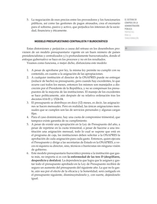 EL SISTEMA DE
COMPRAS EN LA
ADMINISTRACIÓN
PÚBLICA:
PROPUESTAS
PARA SU
TRANSFORMACIÓN
43
5.	 La negociación de esos precios entre los proveedores y los funcionarios
públicos, así como las gestiones de pagos atrasados, crea el escenario
para el soborno, pasivo y activo, que perjudica los intereses de la socie-
dad, financiera y éticamente.
MODELO PRESUPUESTARIO CENTRALISTA Y BUROCRÁTICO
Estas distorsiones y perjuicios a causa del retraso en los desembolsos pro-
vienen de un modelo presupuestario vigente en un buen número de países
presidencialistas y centralizados y/o profundamente burocratizados, donde el
enfoque gubernativo se hace en los procesos y no en los resultados.
Veamos como funciona, o mejor dicho, disfunciona este modelo:
1.	 A pesar de aprobarse por ley, la misma ley permite no cumplir con su
contenido, en cuanto a la asignación de las apropiaciones.
2.	 A cualquier institución el director de la ONAPRES puede no entregar
(reducir de hecho) su presupuesto, pero cuando hay excedentes, lo que
ocurre casi todos los meses, entonces los mismos son manejados a dis-
creción por el Presidente de la República, y no se compensan los presu-
puestos de la mayoría de las instituciones. El manejo de los excedentes
se hace políticamente, aún después de su relativa ordenación tras los
decretos 614-01 y 1524-04.
3.	 El presupuesto se distribuye en doce (12) meses, es decir, las asignacio-
nes se hacen mensuales. Pero en realidad, las únicas asignaciones men-
suales que se cumplen son las de servicios personales y algunas cargas
fijas.
4.	 Para el caso dominicano, hay una cuota de compromiso trimestral, que
tampoco existe garantía de su cumplimiento.
5.	 A pesar de existir una apropiación en la Ley de Presupuesto del año, a
pesar de repetirse en la cuota trimestral, a pesar de hacerse a una ins-
titución una asignación mensual, todo lo cual se supone que está en
el programa de caja, las instituciones deben solicitar a la ONAPRES la
aprobación de cada asignación para cada gasto. Entonces, quien ejecuta
el Presupuesto y dirige a las secretarías de Estado es la ONAPRES, a ve-
ces ni siquiera su director, sino, técnicos o burócratas sin ninguna visión
de gobierno.
6.	 Este modelo presupuestario burocrático premia a la institución que gas-
ta más, no importa si es con la enfermedad de las tres D (despilfarro,
desperdicio y desfalco). La dependencia que logra que le asignen y gas-
tar todo el presupuesto aprobado en la Ley de Presupuesto recibirá de
seguro un aumento del presupuesto del siguiente año. La que no lo gas-
te, aún sea por el efecto de la eficacia y la honestidad, será castigado en
el presupuesto siguiente, disminuyéndoselo y, con suerte, dejándoselo
igual.
 
